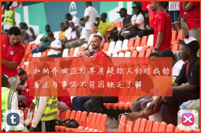 加纳乔回应外界质疑称人们对我的看法与事实不符因缺乏了解