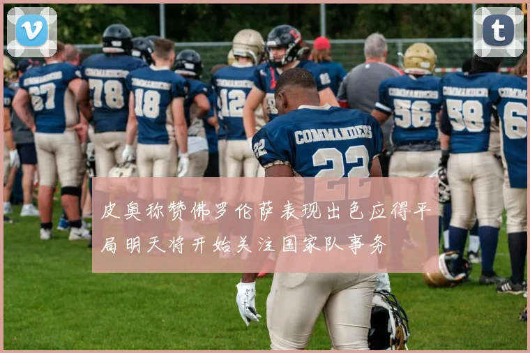 皮奥称赞佛罗伦萨表现出色应得平局明天将开始关注国家队事务