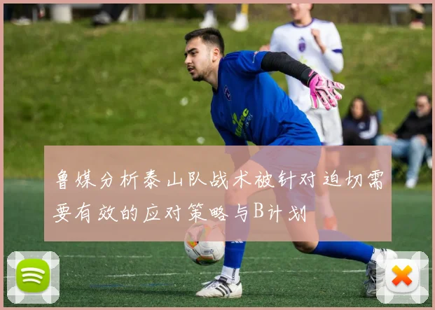 鲁媒分析泰山队战术被针对迫切需要有效的应对策略与B计划