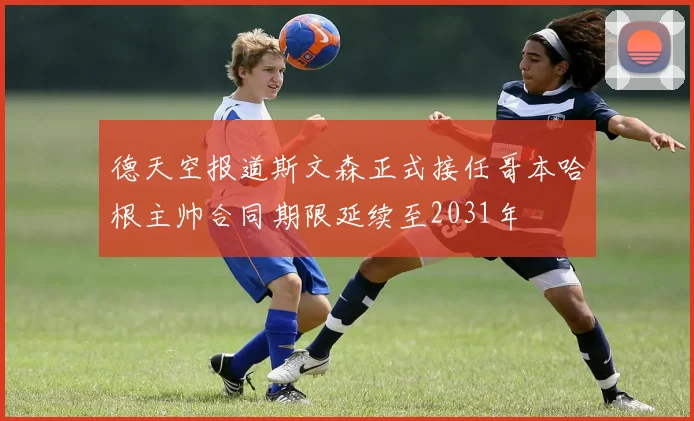 德天空报道斯文森正式接任哥本哈根主帅合同期限延续至2031年