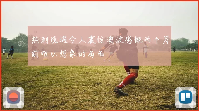 热刺境遇令人震惊澳波感慨两个月前难以想象的局面