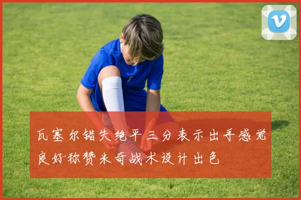 瓦塞尔错失绝平三分表示出手感觉良好称赞米奇战术设计出色