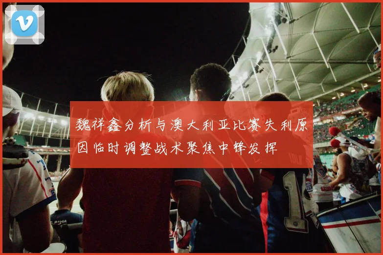 魏祥鑫分析与澳大利亚比赛失利原因临时调整战术聚焦中锋发挥