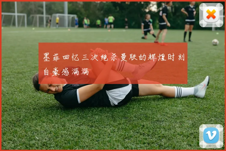 墨菲回忆三次绝杀曼联的辉煌时刻自豪感满满