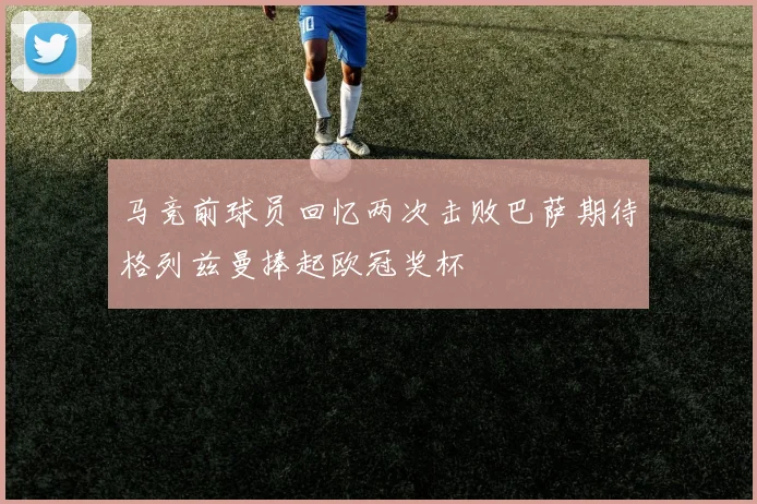 马竞前球员回忆两次击败巴萨期待格列兹曼捧起欧冠奖杯