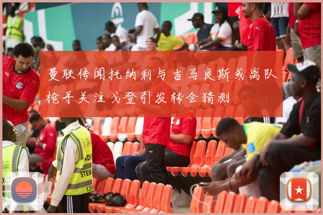 曼联传闻托纳利与吉马良斯或离队枪手关注戈登引发转会猜测