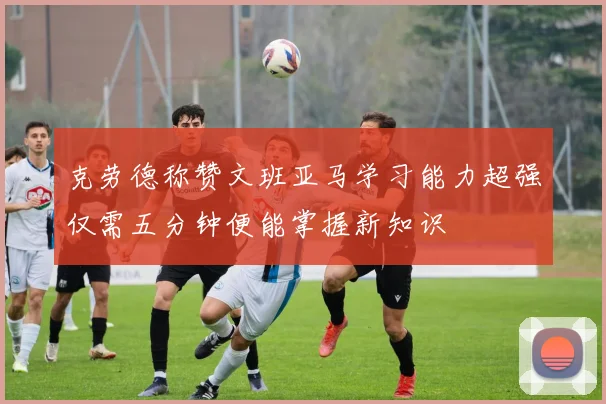 克劳德称赞文班亚马学习能力超强仅需五分钟便能掌握新知识