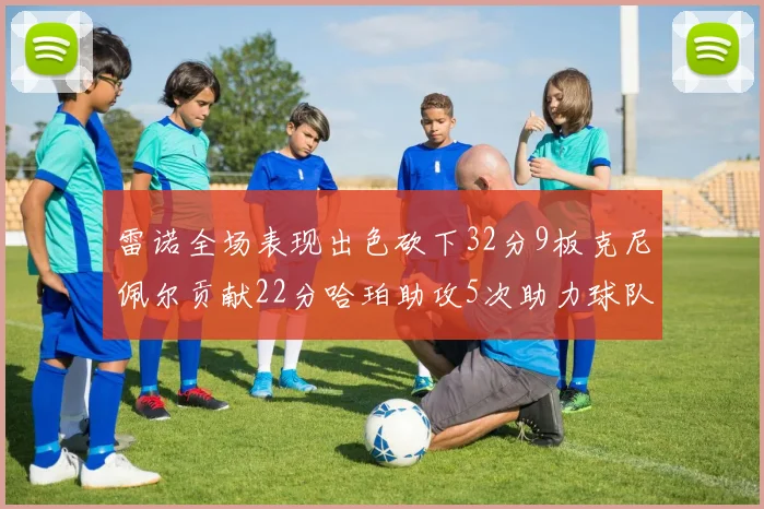 雷诺全场表现出色砍下32分9板克尼佩尔贡献22分哈珀助攻5次助力球队胜利
