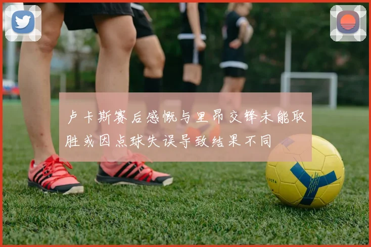 卢卡斯赛后感慨与里昂交锋未能取胜或因点球失误导致结果不同
