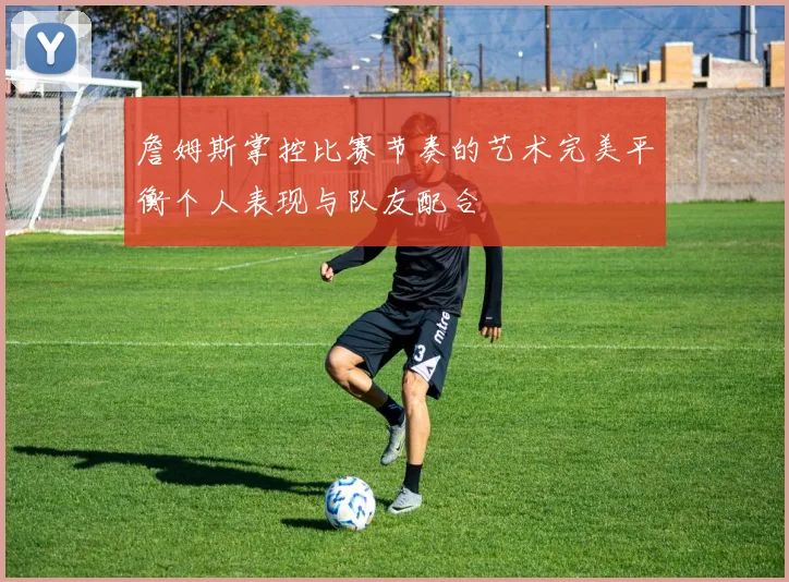 詹姆斯掌控比赛节奏的艺术完美平衡个人表现与队友配合