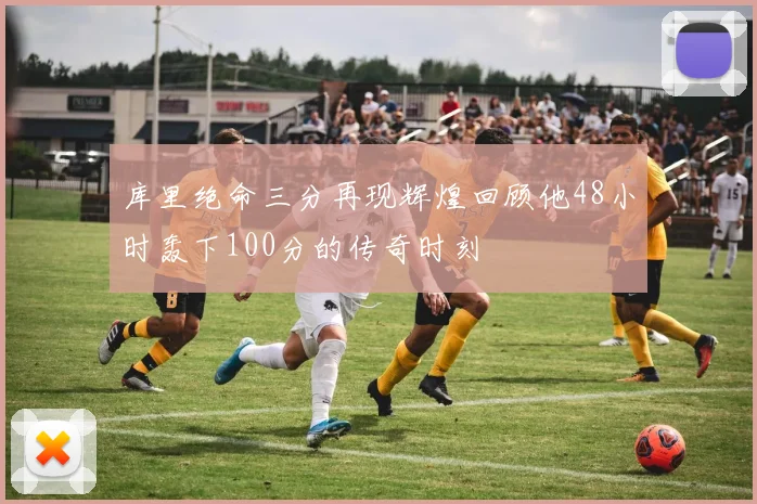 库里绝命三分再现辉煌回顾他48小时轰下100分的传奇时刻