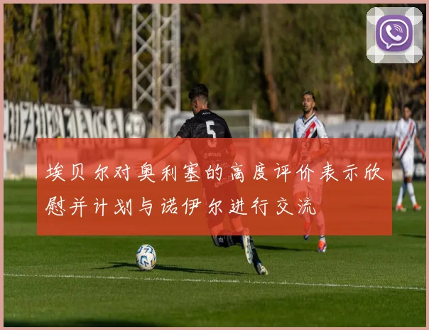 埃贝尔对奥利塞的高度评价表示欣慰并计划与诺伊尔进行交流