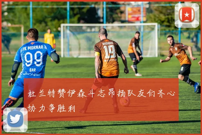 杜兰特赞伊森斗志昂扬队友们齐心协力争胜利