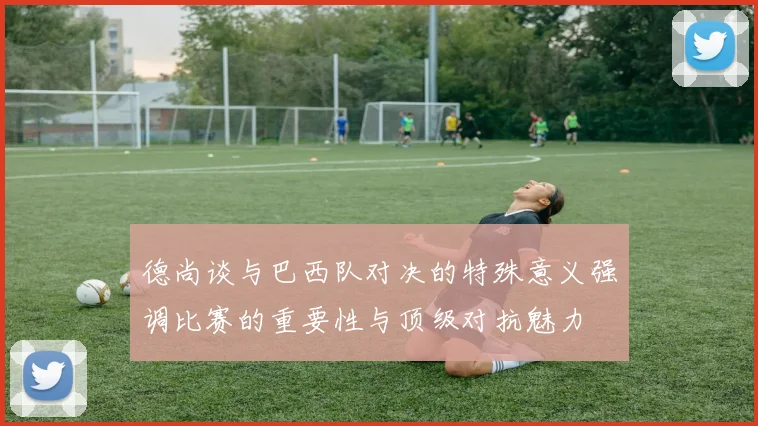 德尚谈与巴西队对决的特殊意义强调比赛的重要性与顶级对抗魅力