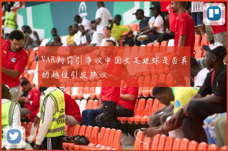 VAR判罚引争议中国女足进球是否真的越位引发热议