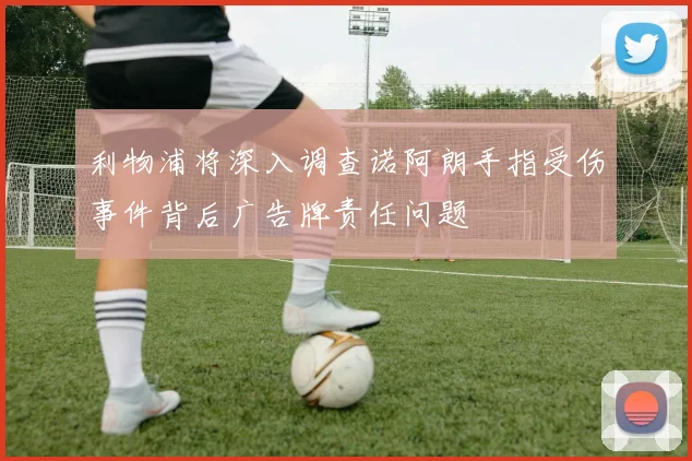 利物浦将深入调查诺阿朗手指受伤事件背后广告牌责任问题