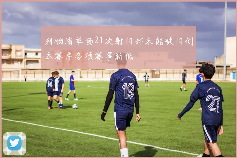利物浦单场21次射门却未能破门创本赛季各项赛事新低