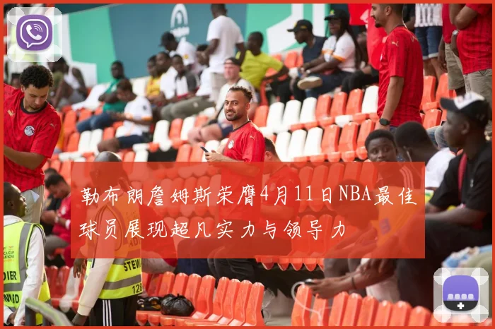 勒布朗詹姆斯荣膺4月11日NBA最佳球员展现超凡实力与领导力
