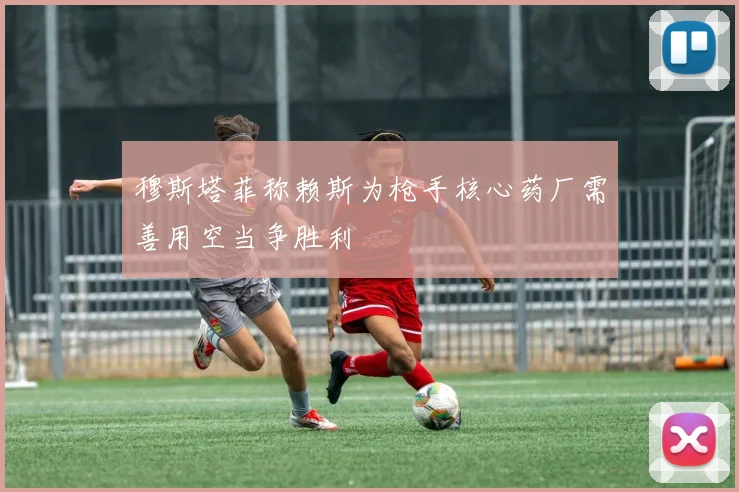 穆斯塔菲称赖斯为枪手核心药厂需善用空当争胜利