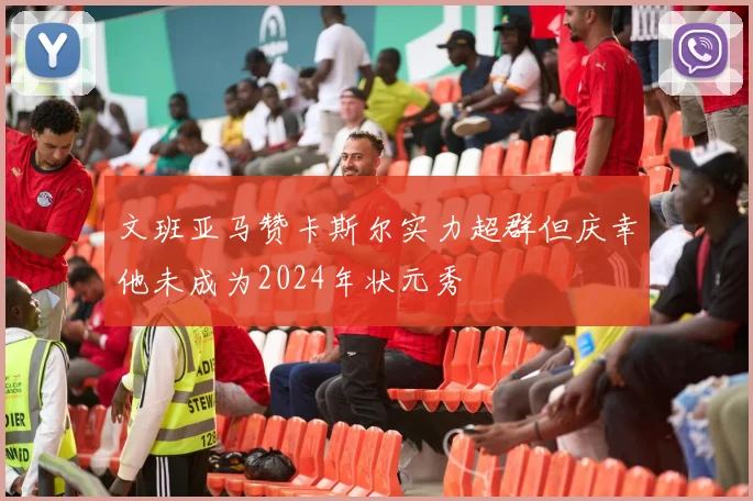 文班亚马赞卡斯尔实力超群但庆幸他未成为2024年状元秀