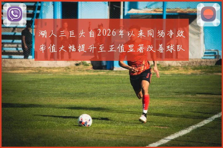 湖人三巨头自2026年以来同场净效率值大幅提升至正值显著改善球队表现