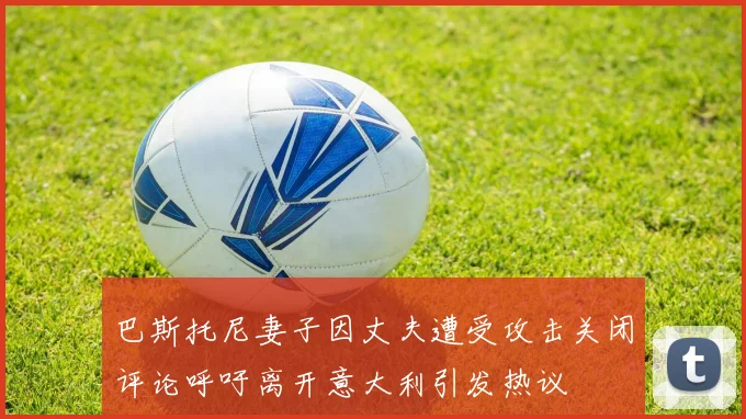 巴斯托尼妻子因丈夫遭受攻击关闭评论呼吁离开意大利引发热议