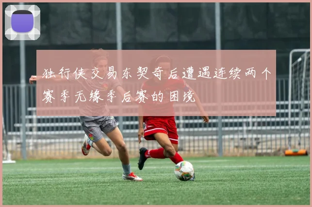 独行侠交易东契奇后遭遇连续两个赛季无缘季后赛的困境