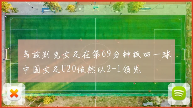 乌兹别克女足在第69分钟扳回一球中国女足U20依然以2-1领先