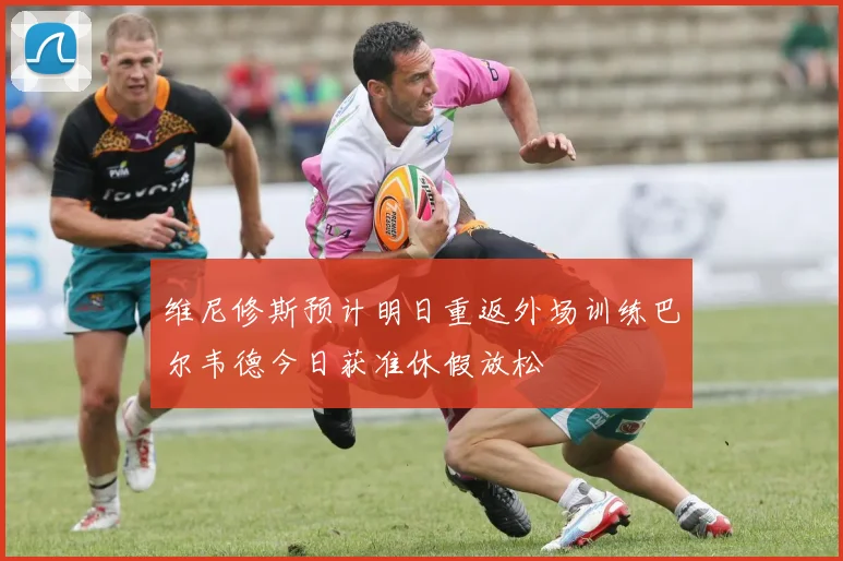 维尼修斯预计明日重返外场训练巴尔韦德今日获准休假放松