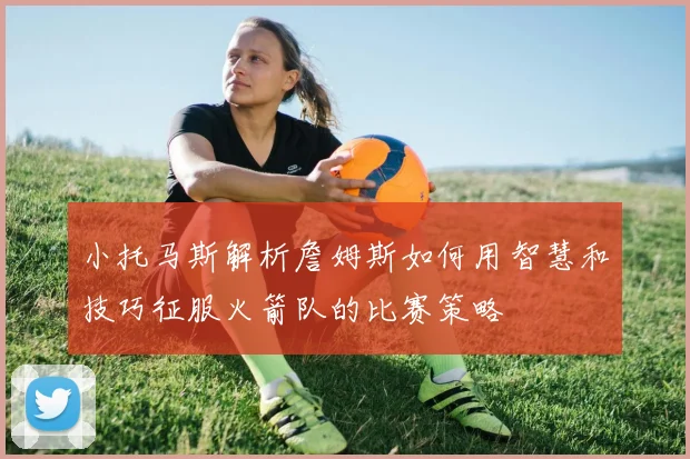小托马斯解析詹姆斯如何用智慧和技巧征服火箭队的比赛策略