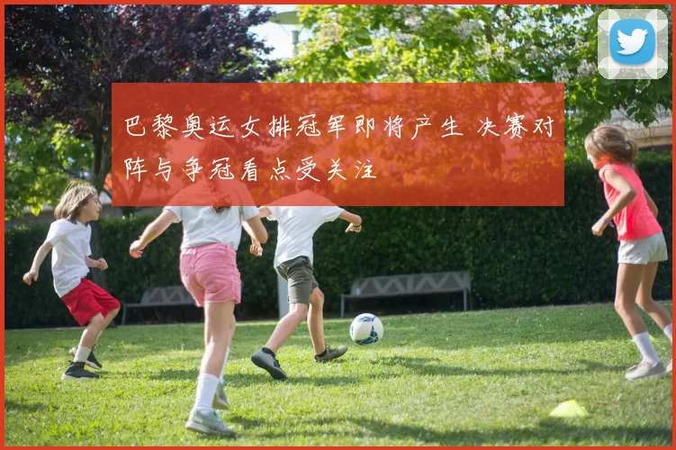 巴黎奥运女排冠军即将产生 决赛对阵与争冠看点受关注