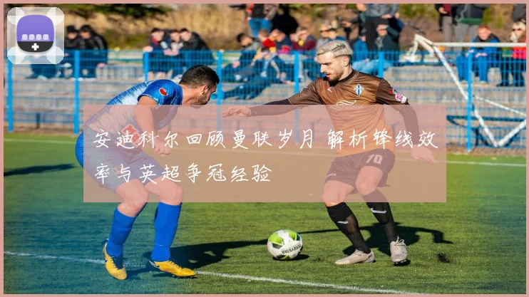 安迪科尔回顾曼联岁月 解析锋线效率与英超争冠经验