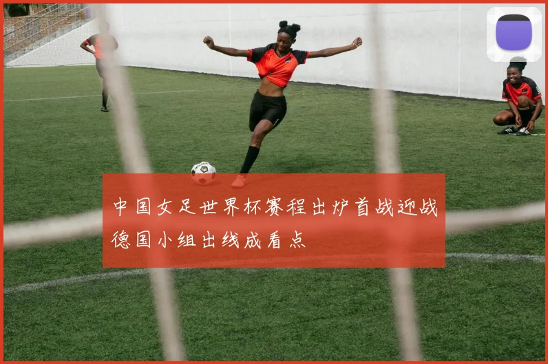 中国女足世界杯赛程出炉首战迎战德国小组出线成看点