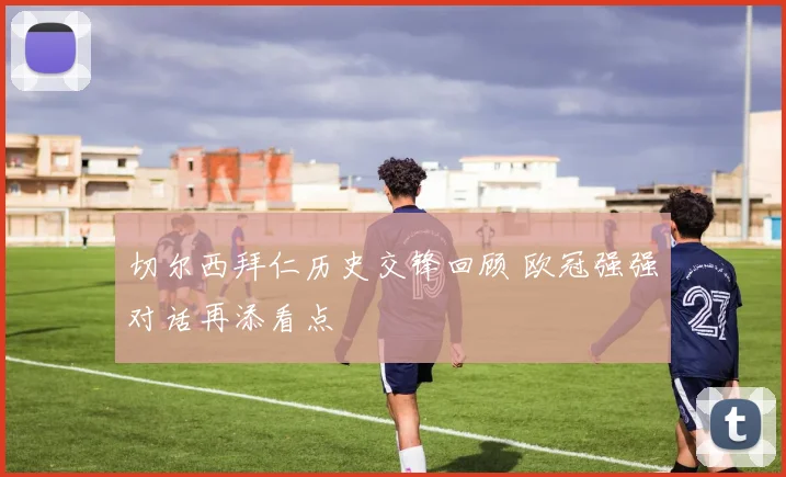 切尔西拜仁历史交锋回顾 欧冠强强对话再添看点