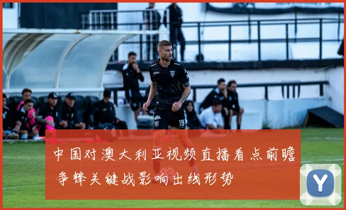 中国对澳大利亚视频直播看点前瞻 争锋关键战影响出线形势