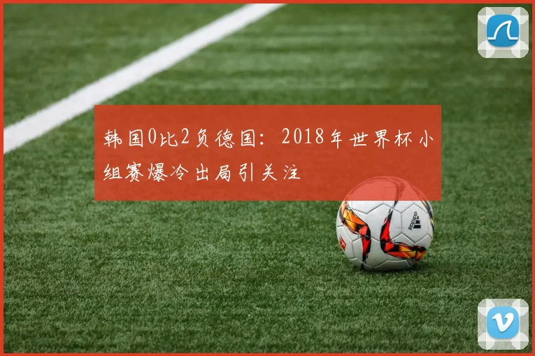 韩国0比2负德国：2018年世界杯小组赛爆冷出局引关注
