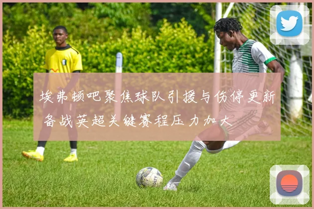 埃弗顿吧聚焦球队引援与伤停更新 备战英超关键赛程压力加大