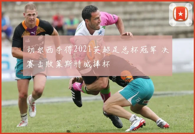 切尔西夺得2021英超足总杯冠军 决赛击败莱斯特城捧杯