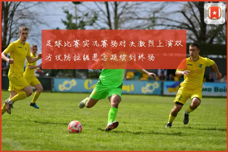 足球比赛实况赛场对决激烈上演双方攻防拉锯悬念延续到终场