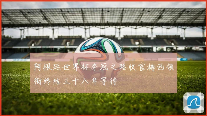 阿根廷世界杯夺冠之路收官梅西领衔终结三十八年等待