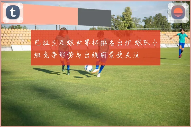 巴拉圭足球世界杯排名出炉 球队小组竞争形势与出线前景受关注
