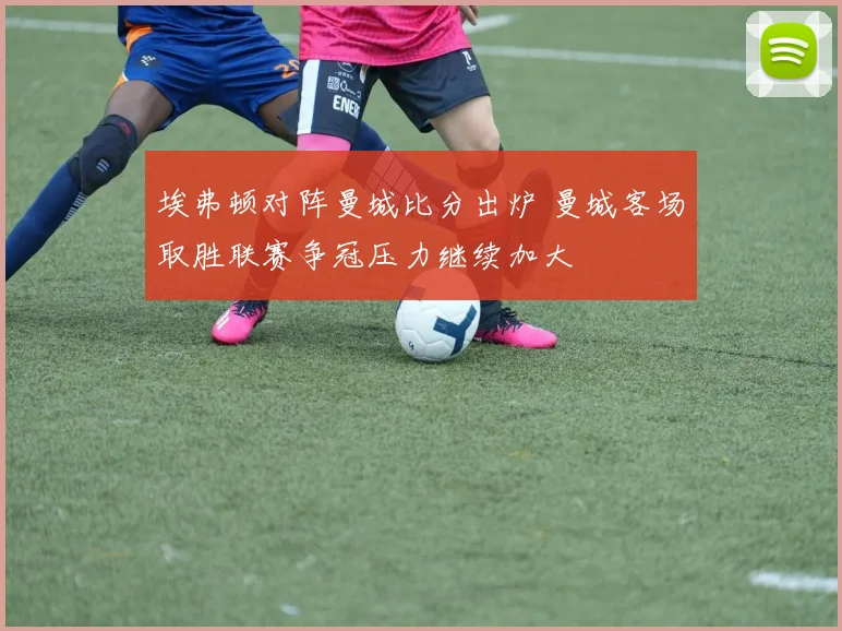 埃弗顿对阵曼城比分出炉 曼城客场取胜联赛争冠压力继续加大