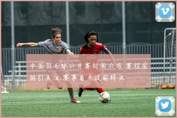 中国羽毛球公开赛时间公布 赛程安排引关注 赛事看点提前释放
