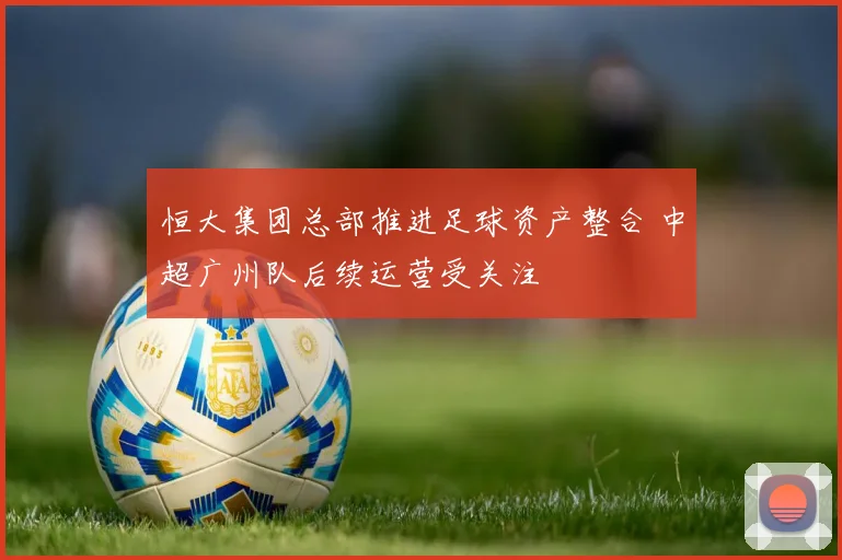 恒大集团总部推进足球资产整合 中超广州队后续运营受关注