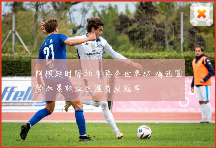 阿根廷时隔36年再夺世界杯 梅西圆梦加冕职业生涯首座冠军