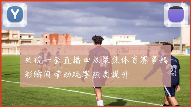 央视一套直播回放聚焦体育赛事精彩瞬间带动观赛热度提升
