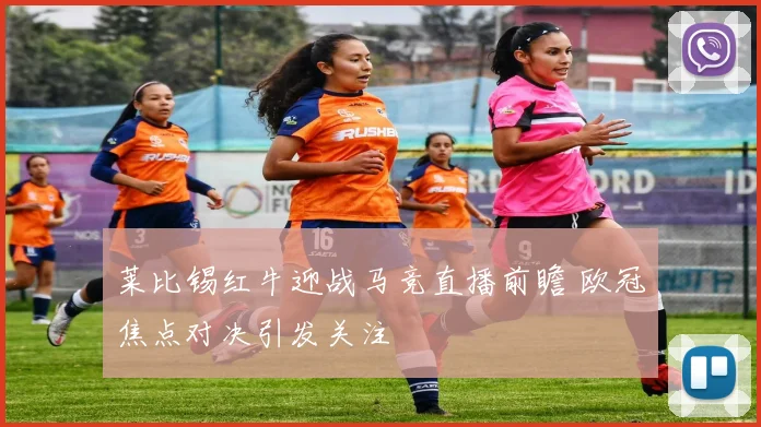 莱比锡红牛迎战马竞直播前瞻 欧冠焦点对决引发关注