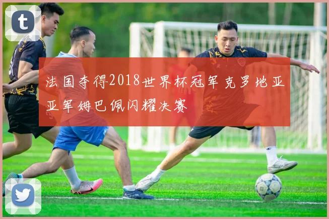 法国夺得2018世界杯冠军克罗地亚亚军姆巴佩闪耀决赛