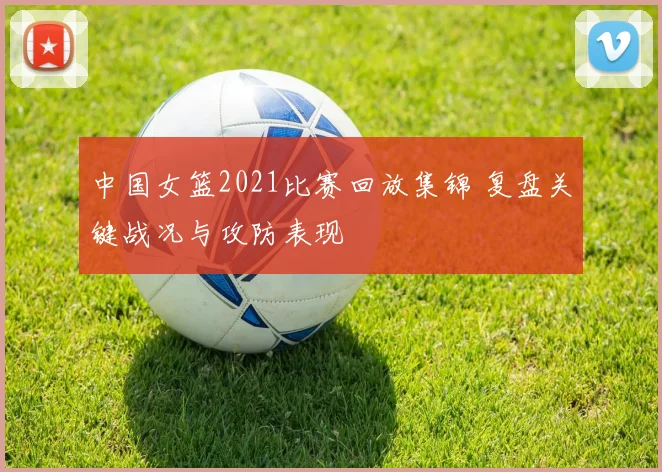 中国女篮2021比赛回放集锦 复盘关键战况与攻防表现