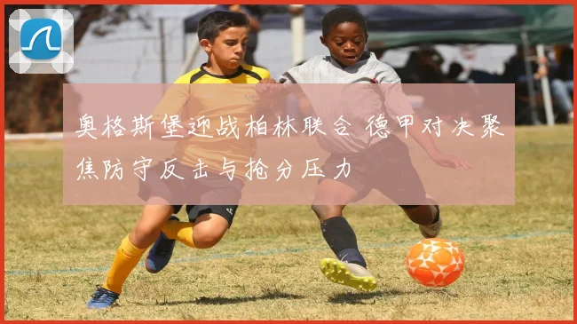 奥格斯堡迎战柏林联合 德甲对决聚焦防守反击与抢分压力